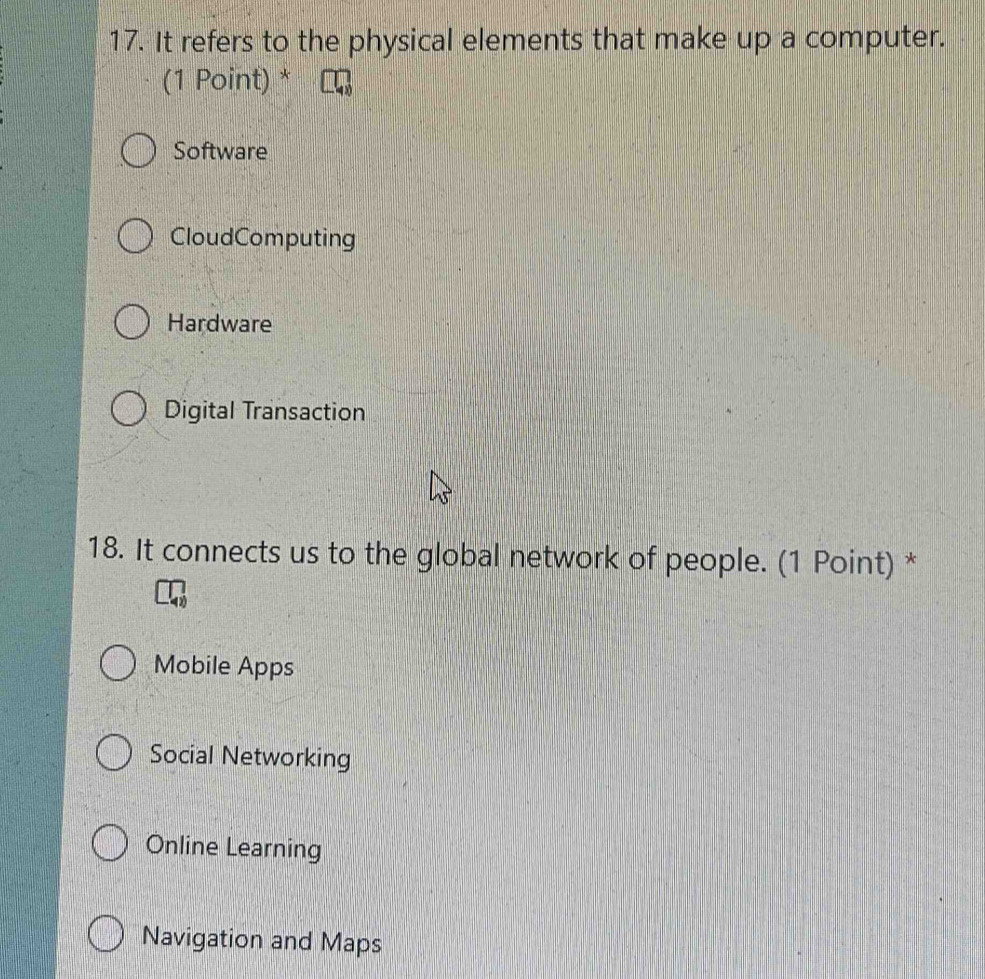 It refers to the physical elements that make up a computer.
(1 Point) *
Software
CloudComputing
Hardware
Digital Transaction
18. It connects us to the global network of people. (1 Point) *
Mobile Apps
Social Networking
Online Learning
Navigation and Maps