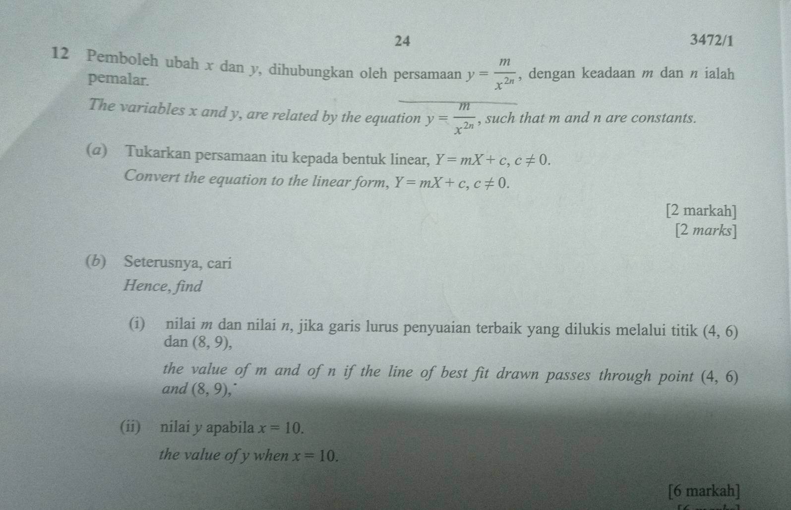 24 3472/1 
12 Pemboleh ubah x dan y, dihubungkan oleh persamaan y= m/x^(2n)  , dengan keadaan m dan n ialah 
pemalar. 
The variables x and y, are related by the equation y= m/x^(2n)  , such that m and n are constants. 
(@) Tukarkan persamaan itu kepada bentuk linear, Y=mX+c, c!= 0. 
Convert the equation to the linear form, Y=mX+c, c!= 0. 
[2 markah] 
[2 marks] 
(b) Seterusnya, cari 
Hence, find 
(i) nilai m dan nilai n, jika garis lurus penyuaian terbaik yang dilukis melalui titik (4,6)
dan (8,9), 
the value of m and of n if the line of best fit drawn passes through point (4,6)
and (8,9), 
(ii) nilai y apabila x=10. 
the value of y when x=10. 
[6 markah]