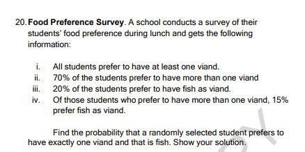 Food Preference Survey. A school conducts a survey of their 
students' food preference during lunch and gets the following 
information: 
i. All students prefer to have at least one viand. 
ii. 70% of the students prefer to have more than one viand 
iii. 20% of the students prefer to have fish as viand. 
iv. Of those students who prefer to have more than one viand, 15%
prefer fish as viand. 
Find the probability that a randomly selected student prefers to 
have exactly one viand and that is fish. Show your solution.