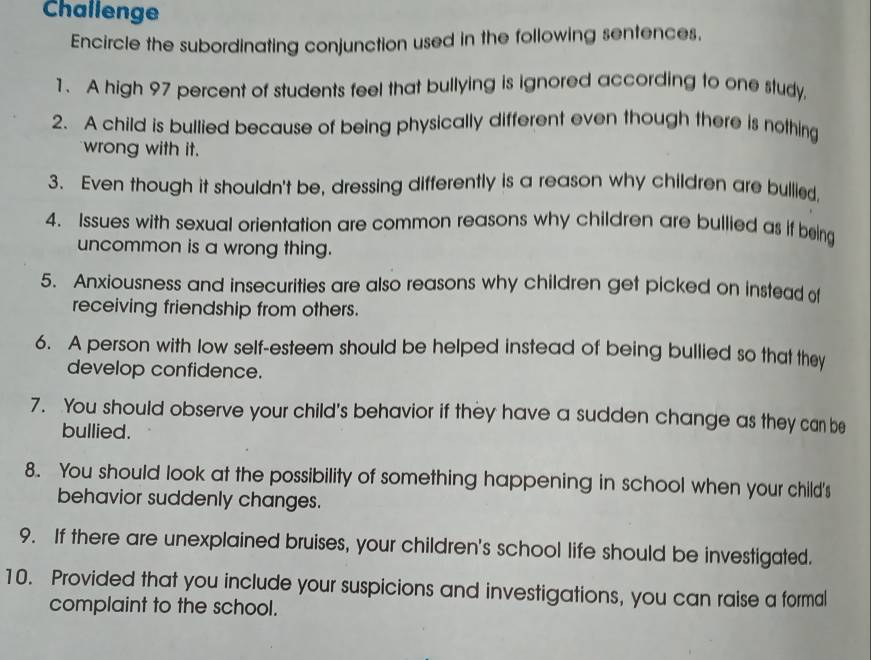 Challenge 
Encircle the subordinating conjunction used in the following sentences, 
1. A high 97 percent of students feel that bullying is ignored according to one study. 
2. A child is bullied because of being physically different even though there is nothing 
wrong with it. 
3. Even though it shouldn't be, dressing differently is a reason why children are bullied. 
4. Issues with sexual orientation are common reasons why children are bullied as if being 
uncommon is a wrong thing. 
5. Anxiousness and insecurities are also reasons why children get picked on instead of 
receiving friendship from others. 
6. A person with low self-esteem should be helped instead of being bullied so that they 
develop confidence. 
7. You should observe your child's behavior if they have a sudden change as they can be 
bullied. 
8. You should look at the possibility of something happening in school when your child's 
behavior suddenly changes. 
9. If there are unexplained bruises, your children's school life should be investigated. 
10. Provided that you include your suspicions and investigations, you can raise a formal 
complaint to the school.