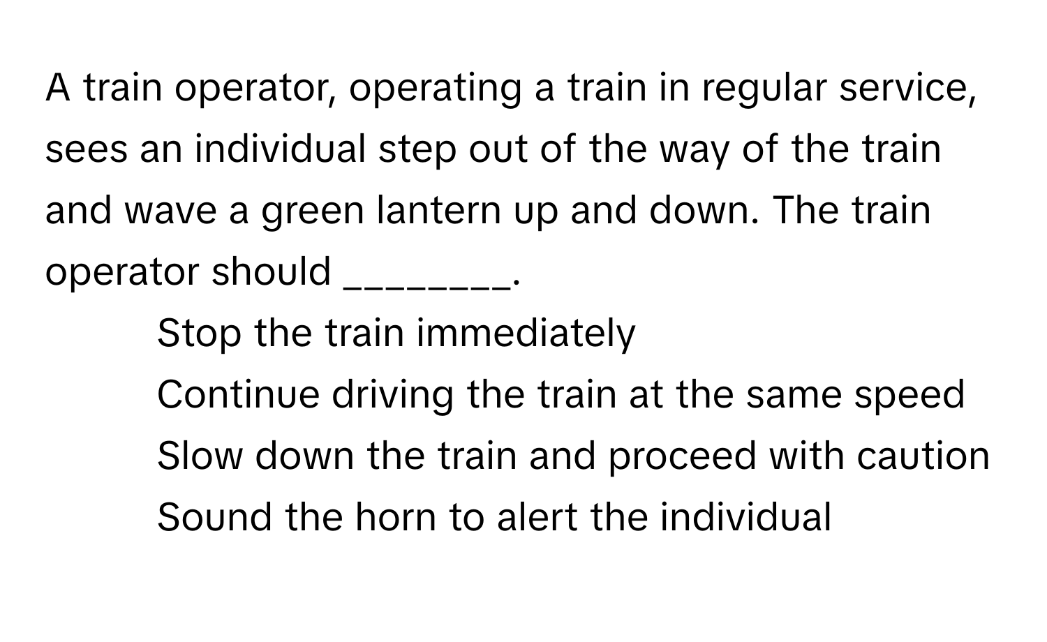 A train operator, operating a train in regular service, sees an individual step out of the way of the train and wave a green lantern up and down. The train operator should ________.

1) Stop the train immediately 
2) Continue driving the train at the same speed 
3) Slow down the train and proceed with caution 
4) Sound the horn to alert the individual