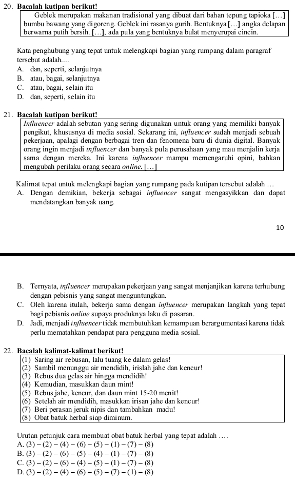 Bacalah kutipan berikut!
Geblek merupakan makanan tradisional yang dibuat dari bahan tepung tapioka [..]
bumbu bawang yang digoreng. Geblek ini rasanya gurih. Bentuknya[…] angka delapan
berwarna putih bersih. […], ada pula yang bentuknya bulat menyerupai cincin.
Kata penghubung yang tepat untuk melengkapi bagian yang rumpang dalam paragraf
tersebut adalah...
A. dan, seperti, selanjutnya
B. atau, bagai, selanjutnya
C. atau, bagai, selain itu
D. dan, seperti, selain itu
21. Bacalah kutipan berikut!
Influencer adalah sebutan yang sering digunakan untuk orang yang memiliki banyak
pengikut, khususnya di media sosial. Sekarang ini, influencer sudah menjadi sebuah
pekerjaan, apalagi dengan berbagai tren dan fenomena baru di dunia digital. Banyak
orang ingin menjadi influencer dan banyak pula perusahaan yang mau menjalin kerja
sama dengan mereka. Ini karena influencer mampu memengaruhi opini, bahkan
mengubah perilaku orang secara online. [..]
Kalimat tepat untuk melengkapi bagian yang rumpang pada kutipan tersebut adalah .
A. Dengan demikian, bekerja sebagai influencer sangat mengasyikkan dan dapat
mendatangkan banyak uang.
10
B. Ternyata, influencer merupakan pekerjaan yang sangat menjanjikan karena terhubung
dengan pebisnis yang sangat menguntungkan.
C. Oleh karena itulah, bekerja sama dengan influencer merupakan langkah yang tepat
bagi pebisnis online supaya produknya laku di pasaran.
D. Jadi, menjadiinfluencertidak membutuhkan kemampuan berargumentasi karena tidak
perlu mematahkan pendapat para pengguna media sosial.
22. Bacalah kalimat-kalimat berikut!
(1) Saring air rebusan, lalu tuang ke dalam gelas!
(2) Sambil menunggu air mendidih, irislah jahe dan kencur!
(3) Rebus dua gelas air hingga mendidih!
(4) Kemudian, masukkan daun mint!
(5) Rebus jahe, kencur, dan daun mint 15-20 menit!
(6) Setelah air mendidih, masukkan irisan jahe dan kencur!
(7) Beri perasan jeruk nipis dan tambahkan madu!
(8) Obat batuk herbal siap diminum.
Urutan petunjuk cara membuat obat batuk herbal yang tepat adalah ….
A. (3)-(2)-(4)-(6)-(5)-(1)-(7)-(8)
B. (3)-(2)-(6)-(5)-(4)-(1)-(7)-(8)
C. (3)-(2)-(6)-(4)-(5)-(1)-(7)-(8)
D. (3)-(2)-(4)-(6)-(5)-(7)-(1)-(8)