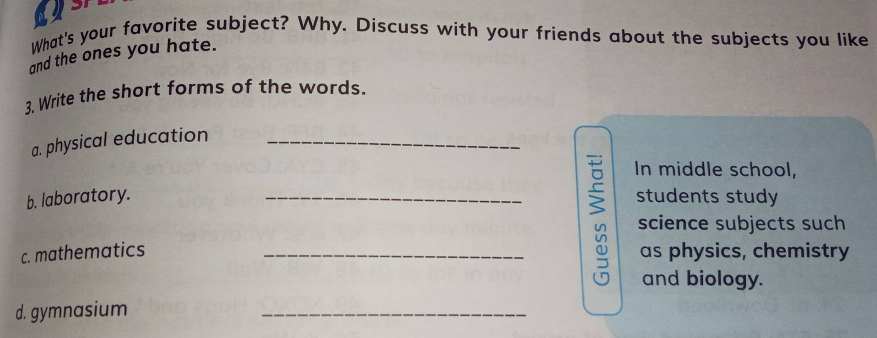 What's your favorite subject? Why. Discuss with your friends about the subjects you like 
and the ones you hate. 
3. Write the short forms of the words. 
a. physical education_ 
In middle school, 
b. laboratory. _students study 
science subjects such 
c. mathematics _as physics, chemistry 
and biology. 
d. gymnasium 
_