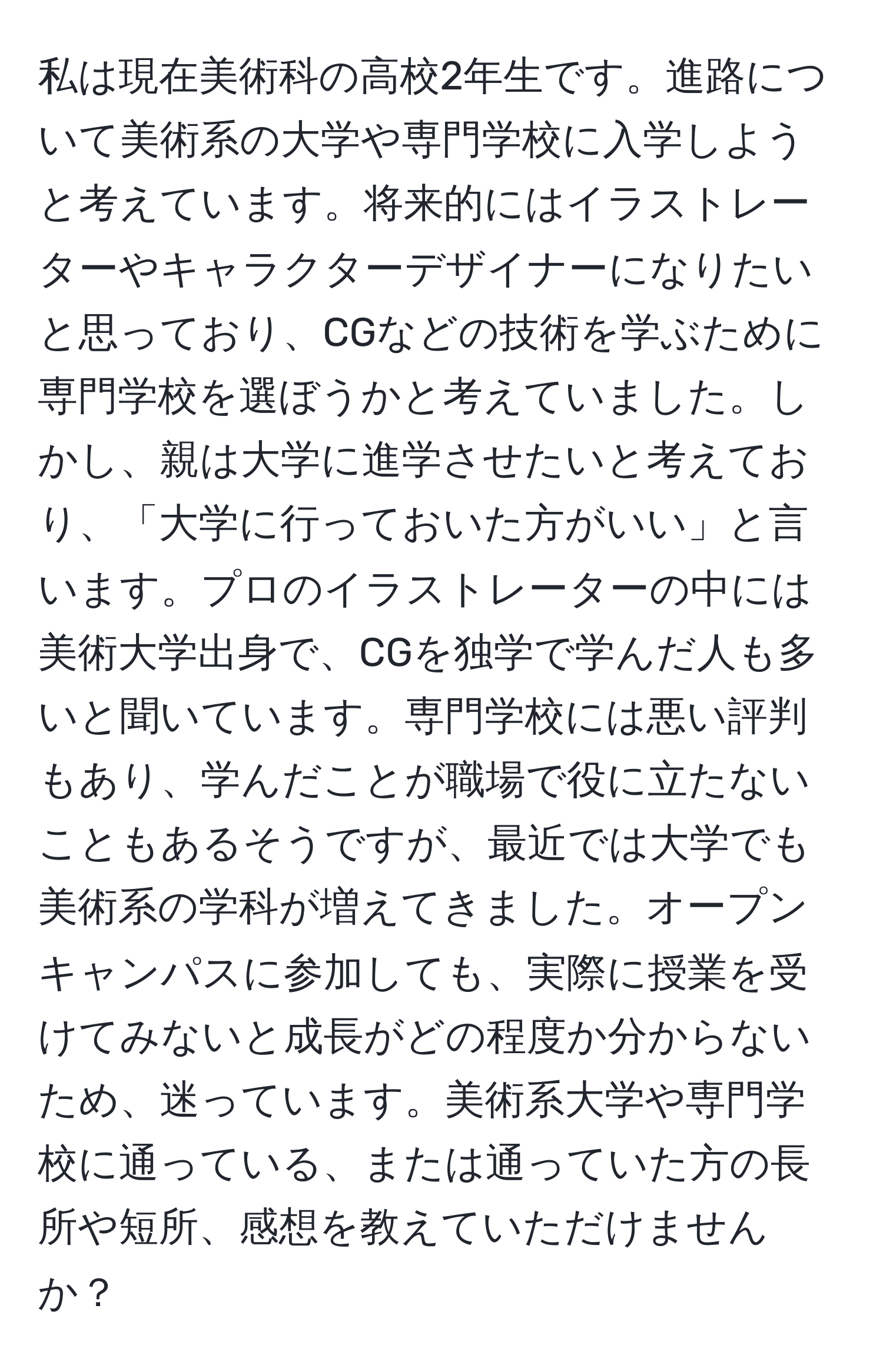 私は現在美術科の高校2年生です。進路について美術系の大学や専門学校に入学しようと考えています。将来的にはイラストレーターやキャラクターデザイナーになりたいと思っており、CGなどの技術を学ぶために専門学校を選ぼうかと考えていました。しかし、親は大学に進学させたいと考えており、「大学に行っておいた方がいい」と言います。プロのイラストレーターの中には美術大学出身で、CGを独学で学んだ人も多いと聞いています。専門学校には悪い評判もあり、学んだことが職場で役に立たないこともあるそうですが、最近では大学でも美術系の学科が増えてきました。オープンキャンパスに参加しても、実際に授業を受けてみないと成長がどの程度か分からないため、迷っています。美術系大学や専門学校に通っている、または通っていた方の長所や短所、感想を教えていただけませんか？