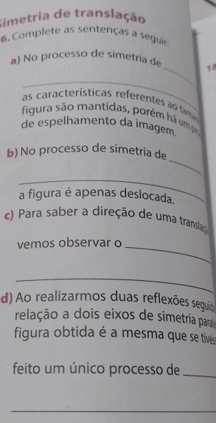 Simetria de translação 
6. Complete as sentenças a seguir: 
_ 
a) No processo de simetria de 18
_ 
as características referentes ao ta 
figura são mantidas, porém há um p 
de espelhamento da ímagem. 
_ 
b) No processo de simetria de 
_ 
a figura é apenas deslocada. 
c) Para saber a direção de uma translaç 
vemos observar o_ 
_ 
d) Ao realizarmos duas reflexões seguid 
relação a dois eixos de simetria para 
figura obtida é a mesma que se tivés 
feito um único processo de_ 
_