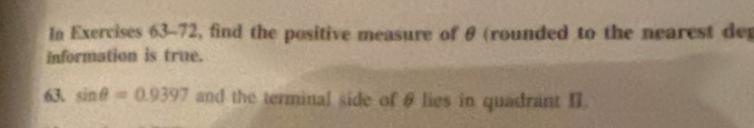 In Exercises 63-72, find the positive measure of θ (rounded to the nearest dep 
information is true. 
63. sin θ =0.9397 and the terminal side of θ lies in quadrant II.