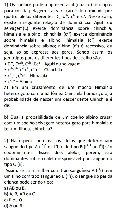 Os coelhos podem apresentar 4 (quatro) fenótipos
para cor da pelagem. Tal variação é determinada por
quatro alelos diferentes: C,c^(ch),c^h e c^a. Nesse caso,
existe a seguinte relação de dominância: Aguti ou
selvagem(C) exerce dominância sobre chinchila,
himalaia e albino; chinchila (c^(ch)) exerce dominância
sobre himalaia e albino; himalaia (c^h) exerce
dominância sobre albino; albino (c^a) é recessivo, ou
seja, só se expressa aos pares. Sendo assim, os
genótipos para os diferentes tipos de coelho são:
CC,Cc^(ch),C^(ch),Cc^a _  Aguti ou selvagem
c^(ch)c^(ch),c^(ch)c^h,c^(ch)c^a / Chinchila
c^hc^h,c^hc^a- Himalaia
c^ac^a-Albir 1o
a) Em um cruzamento de um macho Himalaia
heterozigoto com uma fêmea Chinchila homozigota, a
probabilidade de nascer um descendente Chinchila é
de:
b) Qual a probabilidade de um coelho albino cruzar
com um coelho selvagem heterozigoto para himalaia e
ter um filhote chinchila?
2) Na espécie humana, os alelos que determinam
sangue do tipo A(I^AI^A ou I^(i) e do tipo B(I^B)I^B ou I^Bi) são
codominantes. Esses dois alelos, porém, são
dominantes sobre o alelo responsável por sangue do
tipo O (ii).
Assim, se uma mulher com tipo sanguíneo A(I^Ai) tem
um filho com tipo sanguíneo B(I^Bi) , o sangue do pai da
criança pode ser do tipo:
a) AB ou B.
b) A, B, AB ou O.
c) B ou O.
d) A ou B.