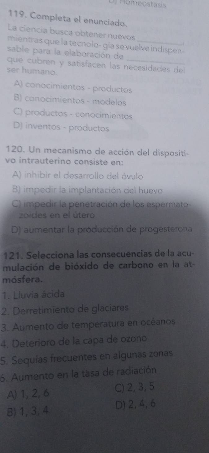 Homeostasi
119. Completa el enunciado.
La ciencia busca obtener nuevos
mientras que la tecnolo- gía se vuelve indispen-

sable para la elaboración de
que cubren y satisfacen las necesidades del
ser humano.
A) conocimientos - productos
B) conocimientos - modelos
C) productos - conocimientos
D) inventos - productos
120. Un mecanismo de acción del dispositi-
vo intrauterino consiste en:
A) inhibir el desarrollo del óvulo
B) impedir la implantación del huevo
C) impedir la penetración de los espermato-
zoides en el útero
D) aumentar la producción de progesterona
121. Selecciona las consecuencias de la acu-
mulación de bióxido de carbono en la at-
mósfera.
1. Lluvia ácida
2. Derretimiento de glaciares
3. Aumento de temperatura en océanos
4. Deterioro de la capa de ozono
5. Sequías frecuentes en algunas zonas
6. Aumento en la tása de radiación
A) 1, 2, 6
C) 2, 3, 5
B) 1, 3, 4
D) 2, 4, 6