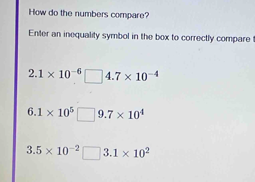 How do the numbers compare?
Enter an inequality symbol in the box to correctly compare t
2.1* 10^(-6)□ 4.7* 10^(-4)
6.1* 10^5□ 9.7* 10^4
3.5* 10^(-2)□ 3.1* 10^2