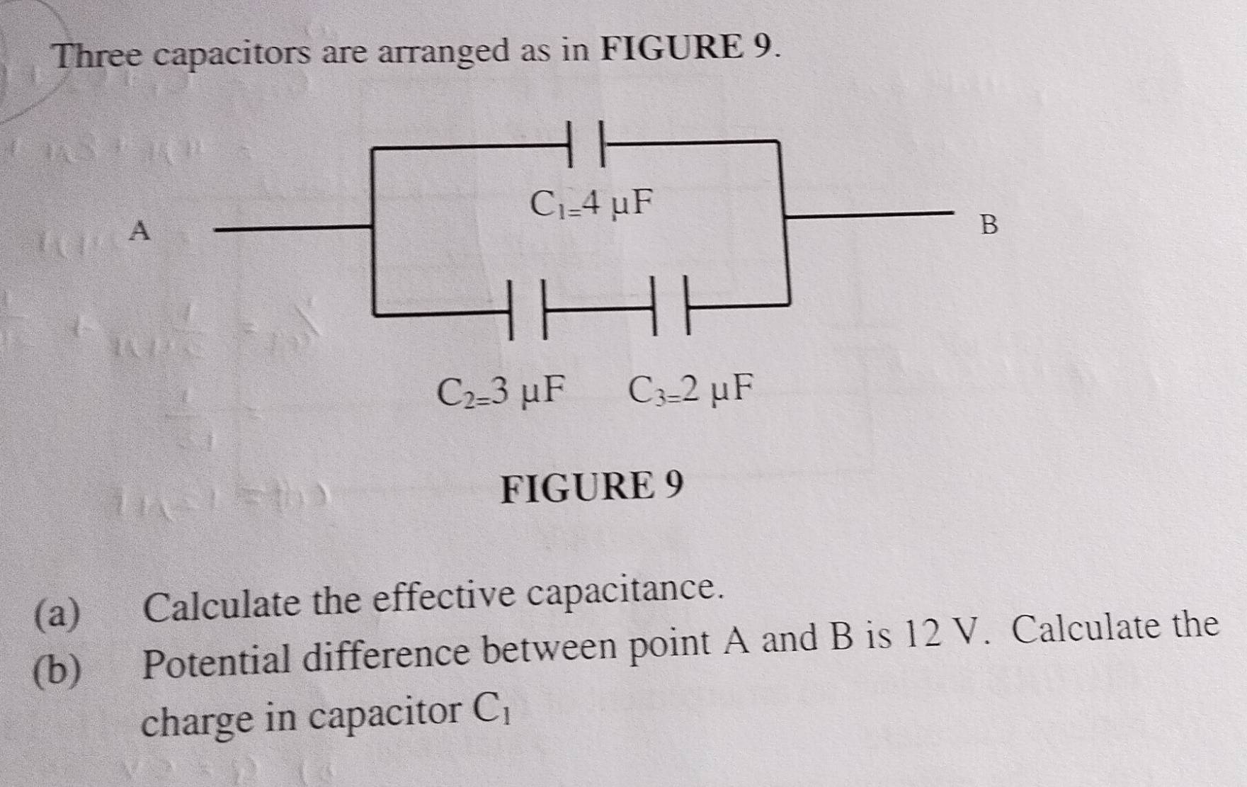 Three capacitors are arranged as in FIGURE 9.
A
FIGURE 9
(a) Calculate the effective capacitance.
(b) Potential difference between point A and B is 12 V. Calculate the
charge in capacitor C_1