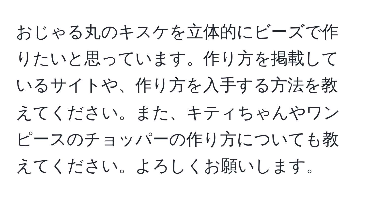 おじゃる丸のキスケを立体的にビーズで作りたいと思っています。作り方を掲載しているサイトや、作り方を入手する方法を教えてください。また、キティちゃんやワンピースのチョッパーの作り方についても教えてください。よろしくお願いします。