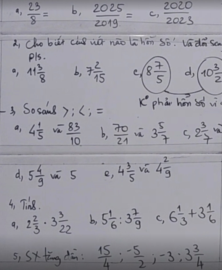 a,  23/8 =
b,  2025/2019 =c, 2020/2023 
a, Cho biēt cuò wé nāo lihōn só! Vadà sa
pls.
a, 11 3/8  7 2/15  8 7/5  d, 10 3/2 
b,
e,
k° phǒn hōn 8ò vì
3 Sosams);(; =
a, 4 1/5  va  83/10  b,  70/21  3 5/7  s, 2 3/7  va
d, 5 4/9  vā 5 e, 4 3/5  vá 4 2/9 
4, Tin8.
9, 2 2/3 · 3 3/22  b, 5 1/6 :3 7/9  c, 6 1/3 +3 1/6 
s, Sxtāng dān:  15/4 ; - 5/2 ; -3; 3 3/4 