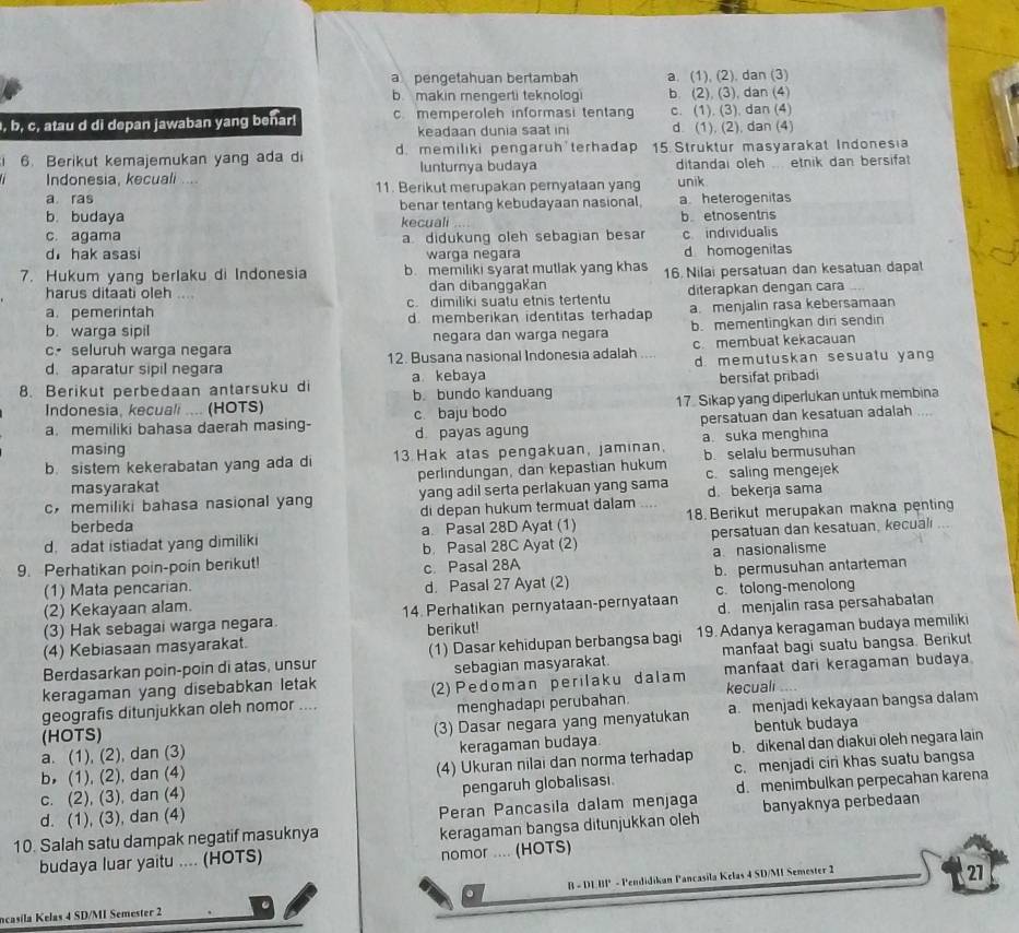 a  pengetahuan bertambah a. (1), (2), dan (3)
b makin mengerti teknologi b. (2), (3), dan (4)
, b, c, atau d di depan jawaban yang benar! c. memperoleh informasi tentang c. (1). (3), dan (4)
keadaan dunia saat ini d. (1), (2), dan (4)
6. Berikut kemajemukan yang ada di d. memiliki pengaruh terhadap 15. Struktur masyarakat Indonesia
Indonesia, kecuali .... lunturnya budaya ditandai oleh etnik dan bersifat
a ras 11. Berikut merupakan pernyataan yang unik
b. budaya benar tentang kebudayaan nasional. a. heterogenitas
kecuali b etnosentris
c. agama a didukung oleh sebagian besa c individualis
d hak asasi warga negara d homogenitas
7. Hukum yang berlaku di Indonesia b. memiliki syarat mutlak yang khas 16. Nilai persatuan dan kesatuan dapat
harus ditaati oleh … dan dibanggakan
a. pemerintah c. dimiliki suatu etnis tertentu diterapkan dengan cara
b. warga sipil d. memberikan identitas terhadap a. menjalin rasa kebersamaan
cseluruh warga negara negara dan warga negara b. mementingkan dir sendin
d. aparatur sipil negara 12. Busana nasional Indonesia adalah ... c. membuat kekacauan
a kebaya d. memutuskan sesuatu yang
8. Berikut perbedaan antarsuku di b bundo kanduang bersifat pribadi
Indonesia, kecuali .... (HOTS)
a. memiliki bahasa daerah masing- c. baju bodo 17. Sikap yang diperlukan untuk membina
masing d payas agung persatuan dan kesatuan adalah ...
a. suka menghina
b. sistem kekerabatan yang ada di 13 Hak atas pengakuan, jaminan, b. selalu bermusuhan
masyarakat perlindungan, dan kepastian hukum c. saling mengejek
cmemiliki bahasa nasional yang yang adil serta perlakuan yang sama d. bekerja sama
di depan hukum termuat dalam
d. adat istiadat yang dimiliki a. Pasal 28D Ayat (1) 18. Berikut merupakan makna penting
berbeda
b Pasal 28C Ayat (2) persatuan dan kesatuan, kecual
9. Perhatikan poin-poin berikut! c. Pasal 28A a nasionalisme
(1) Mata pencarian. d. Pasal 27 Ayat (2)
(2) Kekayaan alam. b. permusuhan antarteman
(3) Hak sebagai warga negara. 14. Perhatikan pernyataan-pernyataan c. tolong-menolong
(4) Kebiasaan masyarakat. berikut! d. menjalin rasa persahabatan
Berdasarkan poin-poin di atas, unsur (1) Dasar kehidupan berbangsa bagi 19. Adanya keragaman budaya memiliki
keragaman yang disebabkan letak sebagian masyarakat. manfaat bagi suatu bangsa. Berikut
geografis ditunjukkan oleh nomor .... (2) Pedoman perilaku dalam manfaat dari keragaman budaya.
menghadapi perubahan kecuali
bentuk budaya
a. (1), (2), dan (3) (3) Dasar negara yang menyatukan a menjadi kekayaan bangsa dalam
(HOTS)
b (1), (2), dan (4) keragaman budaya.
c. (2), (3), dan (4) (4) Ukuran nilai dan norma terhadap b. dikenal dan diakui oleh negara lain
pengaruh globalisasi c. menjadi cir khas suatu bangsa
d. (1), (3), dan (4) Peran Pancasila dalam menjaga d. menimbulkan perpecahan karena
10. Salah satu dampak negatif masuknya banyaknya perbedaan
keragaman bangsa ditunjukkan oleh
budaya luar yaitu .... (HOTS) nomor .... (HOTS)
ncasila Kelas 4 SD/MI Semester 2 B - DEBP - Pendidikan Pancasila Kelas 4 SD/MI Semester 2
27