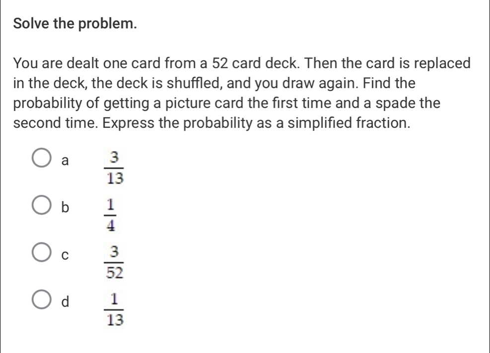 Solve the problem.
You are dealt one card from a 52 card deck. Then the card is replaced
in the deck, the deck is shuffled, and you draw again. Find the
probability of getting a picture card the first time and a spade the
second time. Express the probability as a simplified fraction.
a  3/13 
b  1/4 
C  3/52 
d  1/13 