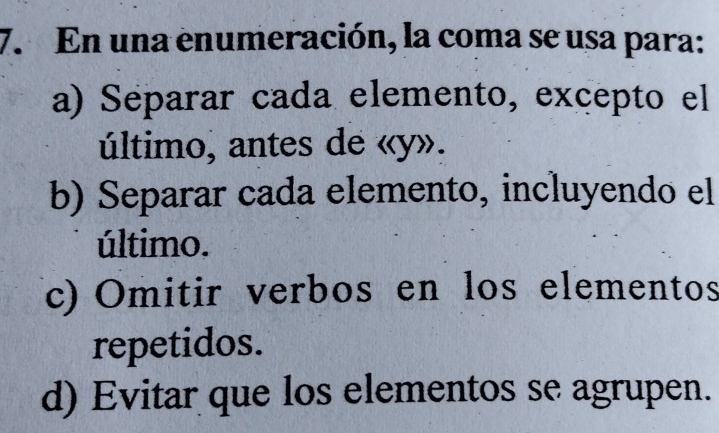 En una enumeración, la coma se usa para:
a) Separar cada elemento, excepto el
último, antes de « y».
b) Separar cada elemento, incluyendo el
último.
(c) Omitir verbos en los elementos
repetidos.
d) Evitar que los elementos se agrupen.