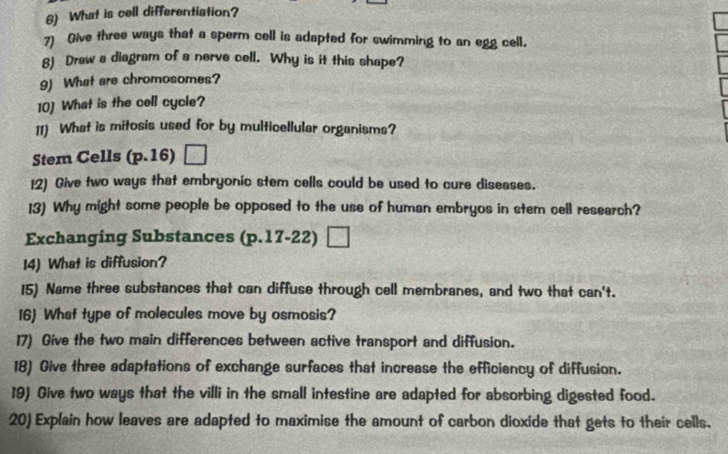 What is cell differentiation? 
7) Give three ways that a sperm cell is adapted for swimming to an egg cell. 
8) Draw a diagram of a nerve cell. Why is it this shape? 
9) What are chromosomes? 
10) What is the cell cycle? 
11) What is mitosis used for by multicellular organisms? 
Stem Cells (p.16)□
12) Give two ways that embryonic stem cells could be used to cure diseases. 
13) Why might some people be opposed to the use of human embryos in stem cell research? 
Exchanging Substances (p.17-22)□
14) What is diffusion? 
15) Name three substances that can diffuse through cell membranes, and two that can't. 
16) What type of molecules move by osmosis? 
17) Give the two main differences between active transport and diffusion. 
18) Give three adaptations of exchange surfaces that increase the efficiency of diffusion. 
19) Give two ways that the villi in the small intestine are adapted for absorbing digested food. 
20) Explain how leaves are adapted to maximise the amount of carbon dioxide that gets to their cells.