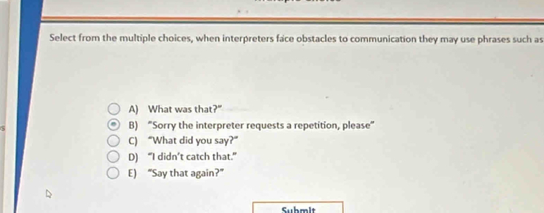 Select from the multiple choices, when interpreters face obstacles to communication they may use phrases such as
A) What was that?”
S
B) “Sorry the interpreter requests a repetition, please”
C) “What did you say?”
D) “I didn’t catch that.”
E) “Say that again?”
Submit