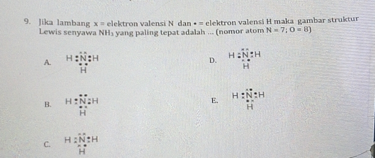 Jika lambang x= e|e| tron v alensi Ndan· = elektron valensi H maka gambar struktur
Lewis senyawa NH_3 yang paling tepat adalah ... (nomor atom N=7;O=8)
A. H:N:H H=frac overline NN'Nendarray H=H
D.
B. H=beginarrayr Na H NaH Hendarray
E. H:H:N: N: Hendarray =H
C. beginarrayr H:N:H * Nendarray H:H endarray