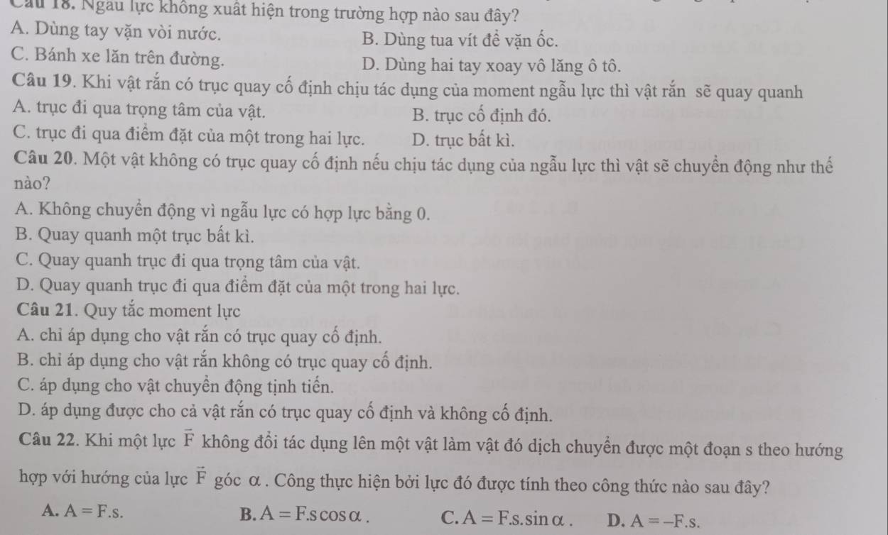 Cầu 18. Ngau lực không xuất hiện trong trường hợp nào sau đây?
A. Dùng tay vặn vòi nước.
B. Dùng tua vít đề vặn ốc.
C. Bánh xe lăn trên đường. D. Dùng hai tay xoay vô lăng ô tô.
Câu 19. Khi vật rắn có trục quay cố định chịu tác dụng của moment ngẫu lực thì vật rắn sẽ quay quanh
A. trục đi qua trọng tâm của vật. B. trục cố định đó.
C. trục đi qua điểm đặt của một trong hai lực. D. trục bất kì.
Câu 20. Một vật không có trục quay cố định nếu chịu tác dụng của ngẫu lực thì vật sẽ chuyền động như thế
nào?
A. Không chuyển động vì ngẫu lực có hợp lực bằng 0.
B. Quay quanh một trục bất kì.
C. Quay quanh trục đi qua trọng tâm của vật.
D. Quay quanh trục đi qua điểm đặt của một trong hai lực.
Câu 21. Quy tắc moment lực
A. chỉ áp dụng cho vật rắn có trục quay cổ định.
B. chỉ áp dụng cho vật rắn không có trục quay cổ định.
C. áp dụng cho vật chuyền động tịnh tiến.
D. áp dụng được cho cả vật rắn có trục quay cố định và không cố định.
Câu 22. Khi một lực F không đổi tác dụng lên một vật làm vật đó dịch chuyển được một đoạn s theo hướng
hợp với hướng của lực vector F góc α . Công thực hiện bởi lực đó được tính theo công thức nào sau đây?
A. A=F.s. B. A=F.scos alpha . C. A=F.s.sin alpha . D. A=-F.s.