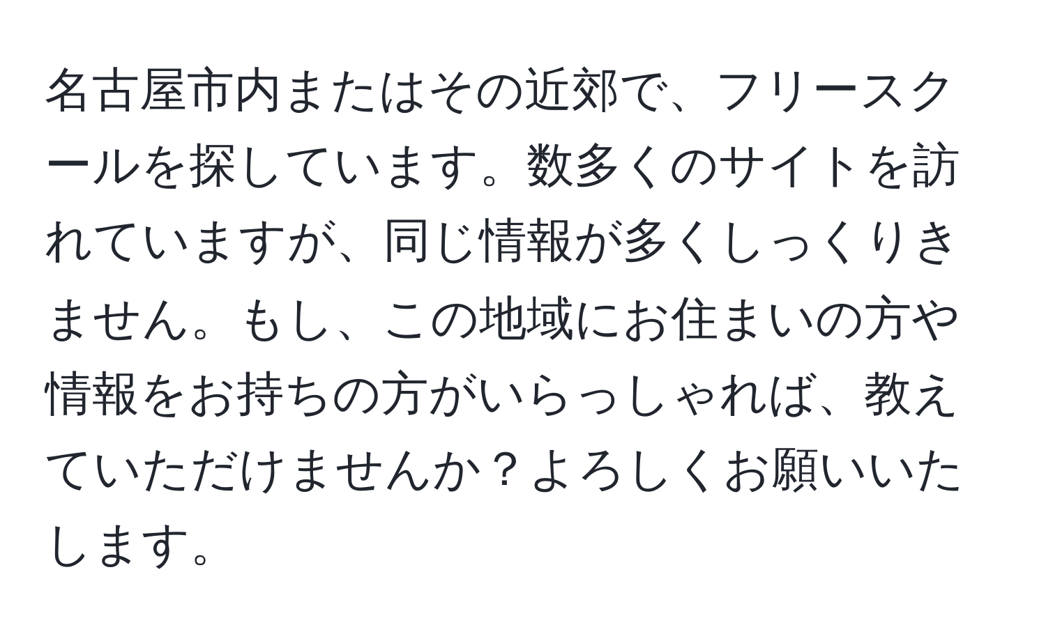 名古屋市内またはその近郊で、フリースクールを探しています。数多くのサイトを訪れていますが、同じ情報が多くしっくりきません。もし、この地域にお住まいの方や情報をお持ちの方がいらっしゃれば、教えていただけませんか？よろしくお願いいたします。