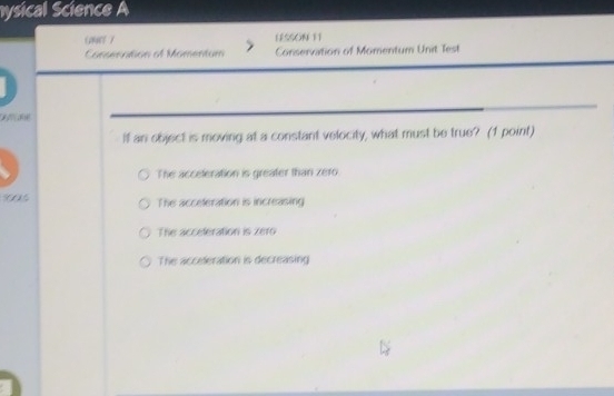 hysical Science A
G0E 7 LESSON 11
Consenntion of Momentum Conservation of Momentum Unit Test
A 
If an object is moving at a constant velocity, what must be true? (1 point)
The acceleration is greater than zero
90
The acceleration is increasing
The acceleration is zero
The accileration is decreasing