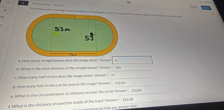 → 2 Fill in the Blank 20 points Return 
The field inside a running track is made up of a rec and 53 m wide, together with a half-circle at each end. 
a. How many straightaways does the image show? Answer b 
b. What is the total distance of the straightaways? Answer: 106
c. How many half circles does the image show? Answer: 72
d. how many full circles can be seen in the image? Answer: 332.84
e. What is the circumference of, distance around, the circle? Answer: 332.84
f. What is the distance around the inside of the track? Answer: 226.08
r questions to help you answer this.)