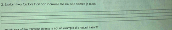 Explain two factors that can increase the risk of a hazard [4 mark] 
_ 
_ 
_ 
_ 
of the following events is not an example of a natural hazard ?