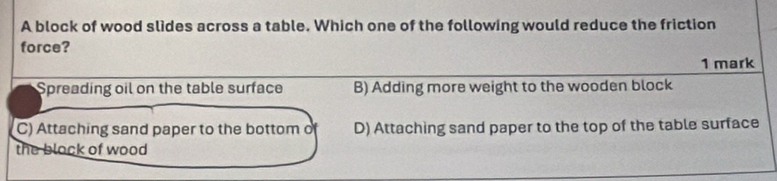 A block of wood slides across a table. Which one of the following would reduce the friction
force?
1 mark
Spreading oil on the table surface B) Adding more weight to the wooden block
C) Attaching sand paper to the bottom o D) Attaching sand paper to the top of the table surface
the block of wood