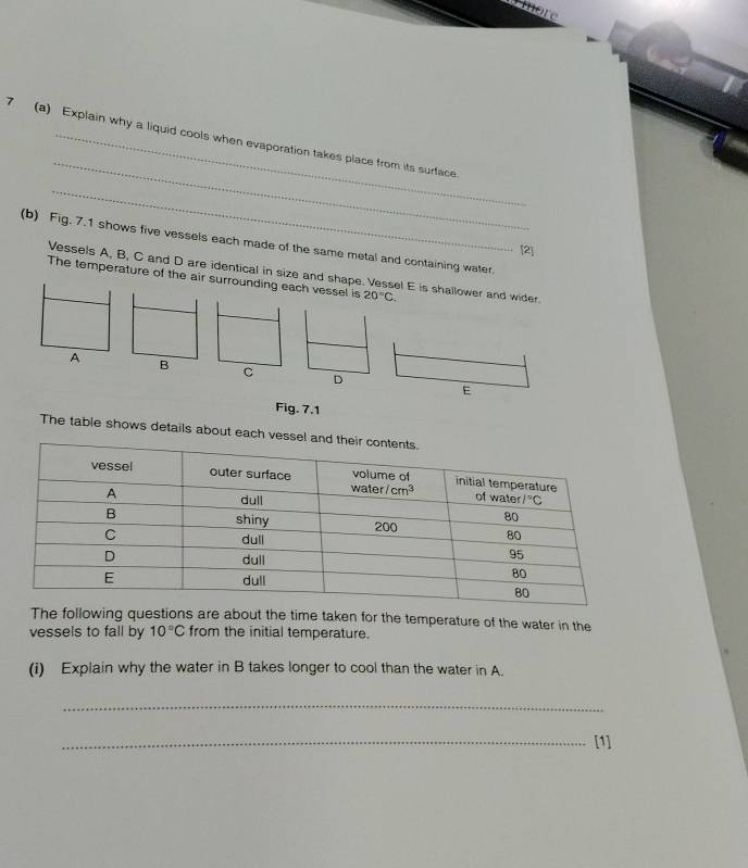 7 (a) Explain why a liquid cools when evaporation takes place from its surface
_
(b) Fig. 7.1 shows five vessels each made of the same metal and containing water.
[2]
Vessels A, B, C and D are identical in size and shape. Vessel E is shallower and wider
The temperature of the air surrounding each vessel is 20°C.
A B
C D
Fig. 7.1
The table shows details about each vess
The following questions are about the time taken for the temperature of the water in the
vessels to fall by 10°C from the initial temperature.
(i) Explain why the water in B takes longer to cool than the water in A.
_
_[1]