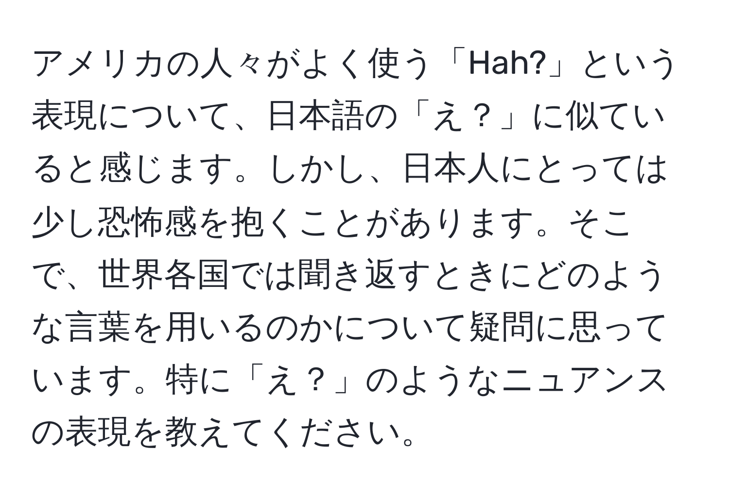 アメリカの人々がよく使う「Hah?」という表現について、日本語の「え？」に似ていると感じます。しかし、日本人にとっては少し恐怖感を抱くことがあります。そこで、世界各国では聞き返すときにどのような言葉を用いるのかについて疑問に思っています。特に「え？」のようなニュアンスの表現を教えてください。