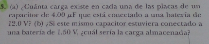 ¿Cuánta carga existe en cada una de las placas de un 
capacitor de 4.00 μF que está conectado a una batería de
12.0 V? (b) ¿Si este mismo capacitor estuviera conectado a 
una batería de 1.50 V, ¿cuál sería la carga almacenada?