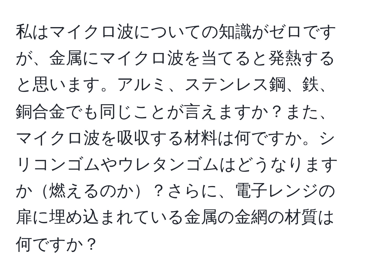 私はマイクロ波についての知識がゼロですが、金属にマイクロ波を当てると発熱すると思います。アルミ、ステンレス鋼、鉄、銅合金でも同じことが言えますか？また、マイクロ波を吸収する材料は何ですか。シリコンゴムやウレタンゴムはどうなりますか燃えるのか？さらに、電子レンジの扉に埋め込まれている金属の金網の材質は何ですか？