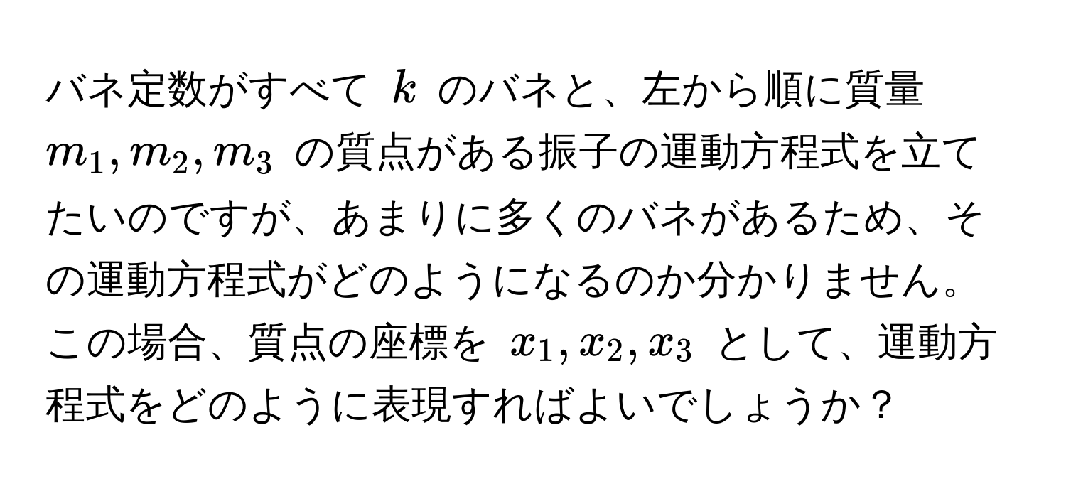 バネ定数がすべて $k$ のバネと、左から順に質量 $m_1, m_2, m_3$ の質点がある振子の運動方程式を立てたいのですが、あまりに多くのバネがあるため、その運動方程式がどのようになるのか分かりません。この場合、質点の座標を $x_1, x_2, x_3$ として、運動方程式をどのように表現すればよいでしょうか？