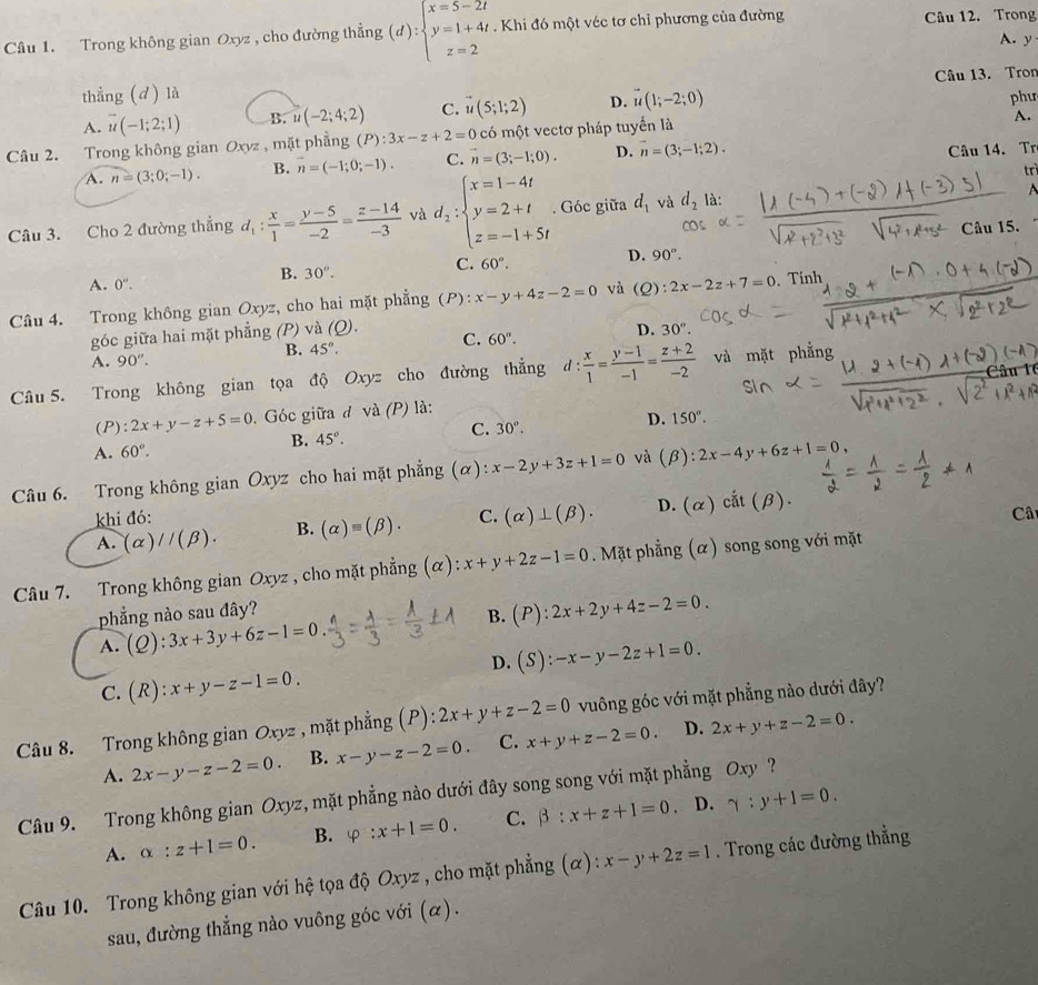 Trong không gian Oxyz , cho đường thẳng (d):beginarrayl x=5-2t y=1+4t z=2endarray.. Khi đó một véc tơ chỉ phương của đường Câu 12. Trong
A. y
Câu 13. Tron
thẳng (d) là
A. overline u(-1;2;1) B. u(-2;4;2) C. vector u(5;1;2) D. vector u(1;-2;0)
A.
Câu 2. Trong không gian Oxyz , mặt phẳng (P):3x-z+2=0 có một vectơ pháp tuyến là phư
A. n=(3;0;-1). B. n=(-1;0;-1). C. overline n=(3;-1;0). D. vector n=(3;-1;2).
Câu 14. Tr
trì
Câu 3. Cho 2 đường thắng d_1: x/1 = (y-5)/-2 = (z-14)/-3  và d_2:beginarrayl x=1-4t y=2+t z=-1+5tendarray.. Góc giữa d_1 và d_2 là:
 
Câu 15.
B. 30°.
C. 60°.
D. 90°.
A. 0''.
Câu 4. Trong không gian Oxyz, cho hai mặt phẳng (P):x-y+4z-2=0 và (Q): 2x-2z+7=0. Tính
góc giữa hai mặt phẳng (P) và (Q). C. 60°. D. 30°.
B. 45°.
A. 90''
Câu 5. Trong không gian tọa độ Oxyz cho đường thẳng d  x/1 = (y-1)/-1 = (z+2)/-2  và mặt phẳng
(P): 2x+y-z+5=0. Góc giữa đ và (P) là:
A. 60°. B. 45°. C. 30°. D. 150°.
Câu 6. Trong không gian Oxyz cho hai mặt phẳng (α): x-2y+3z+1=0 và (beta ):2x-4y+6z+1=0,
khi đó: C. (alpha )⊥ (beta ). D. (alpha )cit(beta ).
A. (alpha )//(beta ). B. (alpha )equiv (beta ).
Câ
Câu 7. Trong không gian Oxyz , cho mặt phẳng (α) x+y+2z-1=0. Mặt phẳng (α) song song với mặt
phẳng nào sau đây?
B. (P):2x+2y+4z-2=0.
A. (Q):3x+3y+6z-1=0
C. (R):x+y-z-1=0. D. (S):-x-y-2z+1=0.
Câu 8. Trong không gian Oxyz , mặt phẳng (P): 2x+y+z-2=0 vuông góc với mặt phẳng nào dưới đây?
D.
A. 2x-y-z-2=0. B. x-y-z-2=0. C. x+y+z-2=0. 2x+y+z-2=0.
Câu 9. Trong không gian Oxyz, mặt phẳng nào dưới đây song song với mặt phẳng Oxy ?
D.
A. alpha :z+1=0. B. varphi :x+1=0. C. beta :x+z+1=0 gamma :y+1=0.
Câu 10. Trong không gian với hệ tọa độ Oxyz , cho mặt phẳng (α): x-y+2z=1. Trong các đường thẳng
sau, đường thẳng nào vuông góc với (α).