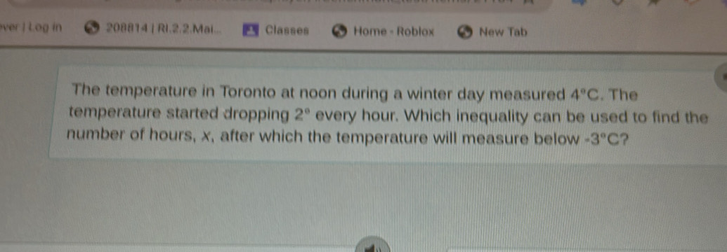 ver | Log in 208814 | Ri.2.2.Mai... Classes Home - Roblox New Tab 
The temperature in Toronto at noon during a winter day measured 4°C. The 
temperature started dropping 2° every hour. Which inequality can be used to find the 
number of hours, x, after which the temperature will measure below -3°C ?