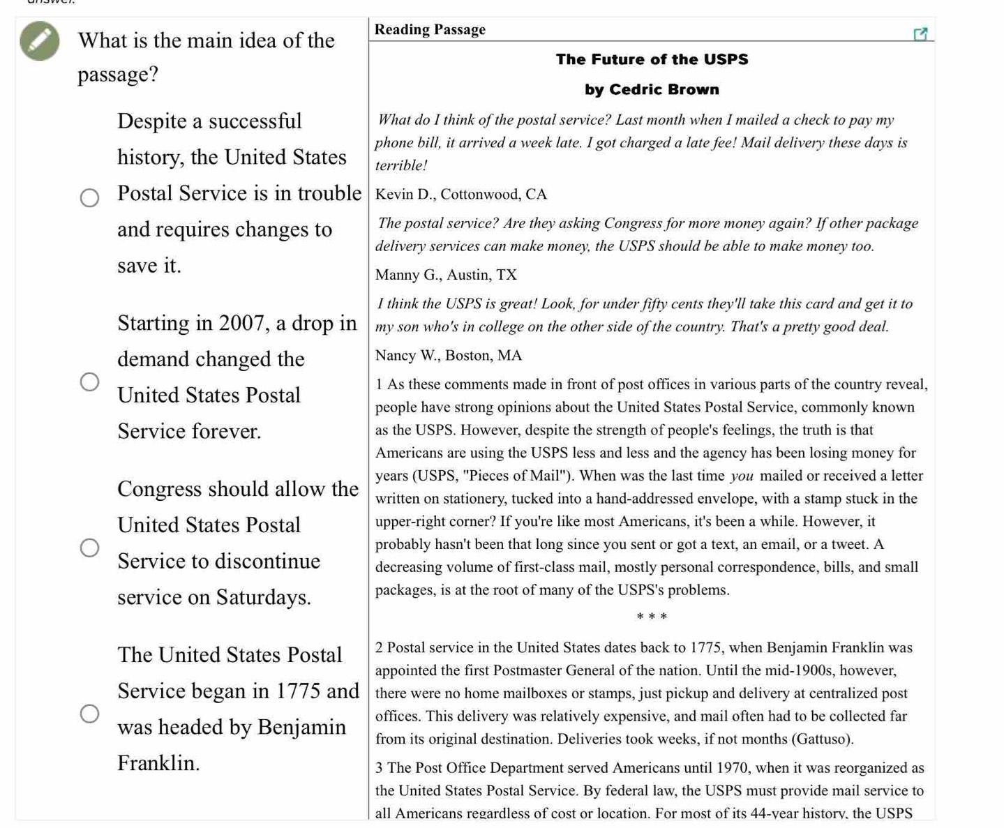 What is the main idea of the Reading Passage
The Future of the USPS
passage?
by Cedric Brown
Despite a successful What do I think of the postal service? Last month when I mailed a check to pay my
phone bill, it arrived a week late. I got charged a late fee! Mail delivery these days is
history, the United States terrible!
Postal Service is in trouble Kevin D., Cottonwood, CA
and requires changes to The postal service? Are they asking Congress for more money again? If other package
delivery services can make money, the USPS should be able to make money too.
save it.
Manny G., Austin, TX
I think the USPS is great! Look, for under fifty cents they'll take this card and get it to
Starting in 2007, a drop in my son who's in college on the other side of the country. That's a pretty good deal.
demand changed the Nancy W., Boston, MA
United States Postal
1 As these comments made in front of post offices in various parts of the country reveal,
people have strong opinions about the United States Postal Service, commonly known
Service forever. as the USPS. However, despite the strength of people's feelings, the truth is that
Americans are using the USPS less and less and the agency has been losing money for
years (USPS, ''Pieces of Mail''). When was the last time you mailed or received a letter
Congress should allow the written on stationery, tucked into a hand-addressed envelope, with a stamp stuck in the
United States Postal upper-right corner? If you're like most Americans, it's been a while. However, it
probably hasn't been that long since you sent or got a text, an email, or a tweet. A
Service to discontinue decreasing volume of first-class mail, mostly personal correspondence, bills, and small
service on Saturdays. packages, is at the root of many of the USPS's problems.
* *
The United States Postal 2 Postal service in the United States dates back to 1775, when Benjamin Franklin was
appointed the first Postmaster General of the nation. Until the mid-1900s, however,
Service began in 1775 and there were no home mailboxes or stamps, just pickup and delivery at centralized post
was headed by Benjamin offices. This delivery was relatively expensive, and mail often had to be collected far
from its original destination. Deliveries took weeks, if not months (Gattuso).
Franklin. 3 The Post Office Department served Americans until 1970, when it was reorganized as
the United States Postal Service. By federal law, the USPS must provide mail service to
all Americans regardless of cost or location. For most of its 44-vear history. the USPS