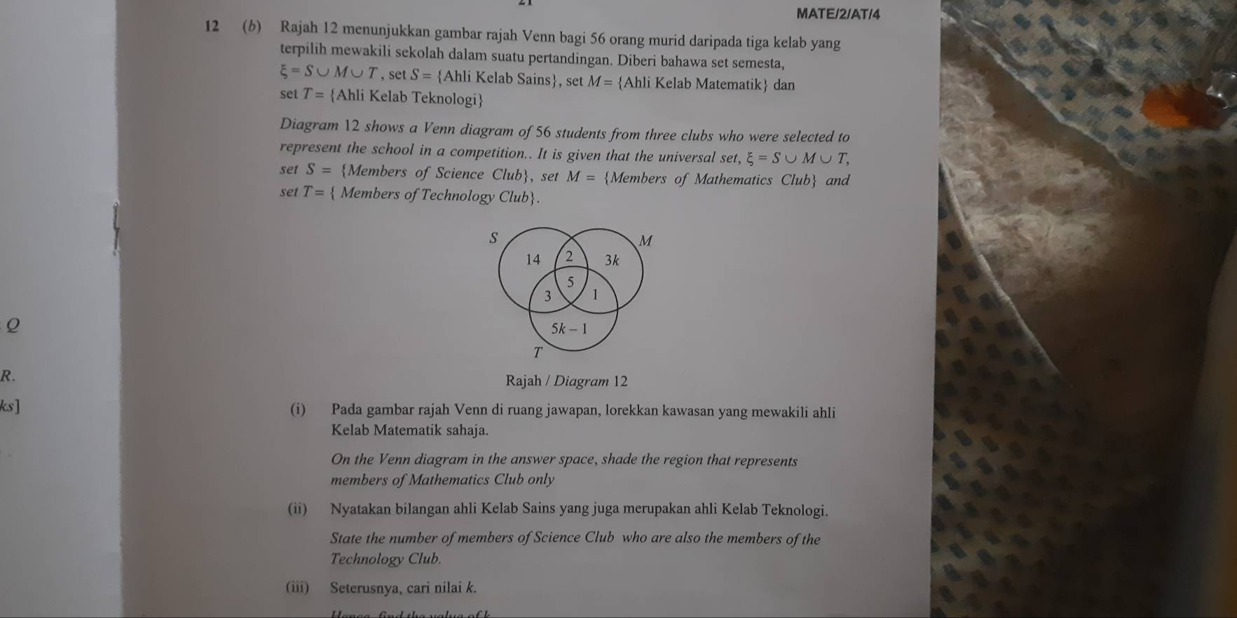 MATE/2/AT/4 
12 (b) Rajah 12 menunjukkan gambar rajah Venn bagi 56 orang murid daripada tiga kelab yang 
terpilih mewakili sekolah dalam suatu pertandingan. Diberi bahawa set semesta,
xi =S∪ M∪ T, setS= Ahli Kelab Sains, set M= Ahli Kelab Matematik dan 
set T= Ahli Kelab Teknologi 
Diagram 12 shows a Venn diagram of 56 students from three clubs who were selected to 
represent the school in a competition.. It is given that the universal set, xi =S∪ M∪ T, 
set S= Members of Science Club, set M= Members of Mathematics Club and 
set T=  Members of Technology Club
s
M
14 2 3k
5
3 1
Q
5k-1
T
R. 
Rajah / Diagram 12 
ks] (i) Pada gambar rajah Venn di ruang jawapan, lorekkan kawasan yang mewakili ahli 
Kelab Matematik sahaja. 
On the Venn diagram in the answer space, shade the region that represents 
members of Mathematics Club only 
(ii) Nyatakan bilangan ahli Kelab Sains yang juga merupakan ahli Kelab Teknologi. 
State the number of members of Science Club who are also the members of the 
Technology Club. 
(iii) Seterusnya, cari nilai k.