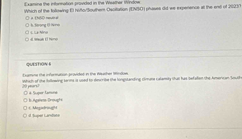 Examine the information provided in the Weather Window.
Which of the following El Niño/Southern Oscillation (ENSO) phases did we experience at the end of 2023?
a ENSO neutral
b. Strong El Nino
c. La Nina
d. Weak El Nino
QUESTION 6
Examine the information provided in the Weather Window,
Which of the following terms is used to describe the longstanding climate calamity that has befallen the American South
20 years?
a. Super famine
b. Ageless Drought
c. Megadrought
d. Super Landsea