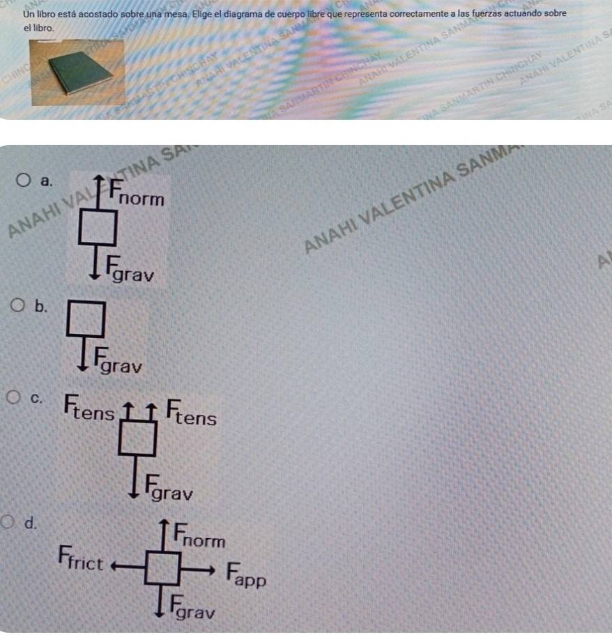 Un libro está acostado sobre una mesa. Elige el diagrama de cuerpo libre que representa correctamente a las fuerzas actuando sobre
el libro.
NAH! VALENTINA SANÑ
Anañí Valentina
HIN
NÄHI VALENTINA S
ChincHay
SAnMARTIN CHINCHA
a sanmartin Chíngha
SPP
ANAH! VALENTINA SANM Nà Sã
a.
ANAH
A
b. □
Frav
C.
d.