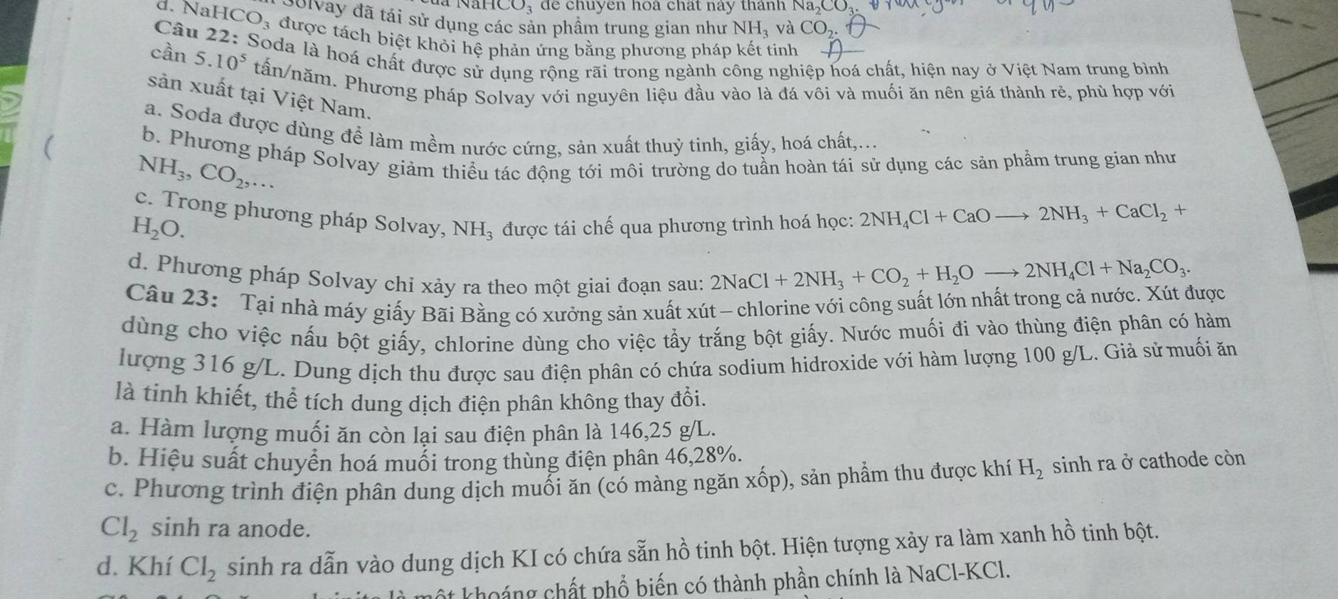 CO; để chuyên hoà chất này thánh Na
Golvay đã tái sử dụng các sản phầm trung gian như NH_3 và CO_2.
d. NaH CO_3 được tách biệt khỏi hệ phản ứng bằng phương pháp kết tinh
5.10^5
cần  Câu 22: Soda là hoá chất được sử dụng rộng rãi trong ngành công nghiệp hoá chất, hiện nay ở Việt Nam trung bình
tấn/năm. Phương pháp Solvay với nguyên liệu đầu vào là đá vôi và muối ăn nên giá thành rẻ, phù hợp với
sản xuất tại Việt Nam.
a. Soda được dùng để làm mềm nước cứng, sản xuất thuỷ tinh, giấy, hoá chất,...
b. Phương pháp Solvay giảm thiểu tác động tới môi trường do tuần hoàn tái sử dụng các sản phẩm trung gian như
NH_3,CO_2,...
c. Trong phương pháp Solvay, NH_3 được tái chế qua phương trình hoá học: 2NH_4Cl+CaOto 2NH_3+CaCl_2+
H_2O.
d. Phương pháp Solvay chỉ xảy ra theo một giai đoạn sau:
2NaCl+2NH_3+CO_2+H_2Oto 2NH_4Cl+Na_2CO_3.
Câu 23: Tại nhà máy giấy Bãi Bằng có xưởng sản xuất xút - chlorine với công suất lớn nhất trong cả nước. Xút được
dùng cho việc nấu bột giấy, chlorine dùng cho việc tẩy trắng bột giấy. Nước muối đi vào thùng điện phân có hàm
lượng 316 g/L. Dung dịch thu được sau điện phân có chứa sodium hidroxide với hàm lượng 100 g/L. Giả sử muối ăn
là tinh khiết, thể tích dung dịch điện phân không thay đổi.
a. Hàm lượng muối ăn còn lại sau điện phân là 146,25 g/L.
b. Hiệu suất chuyển hoá muối trong thùng điện phân 46,28%.
c. Phương trình điện phân dung dịch muối ăn (có màng ngăn xốp), sản phẩm thu được khí H_2 sinh ra ở cathode còn
Cl_2 sinh ra anode.
d. Khí Cl_2 sinh ra dẫn vào dung dịch KI có chứa sẵn hồ tinh bột. Hiện tượng xảy ra làm xanh hồ tinh bột.
hột khoảng chất phổ biến có thành phần chính là NaCl-KCl.