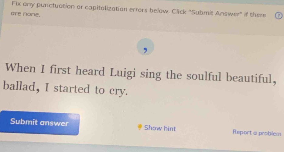 Fix any punctuation or capitalization errors below. Click ''Submit Answer'' if there 
are none. 
When I first heard Luigi sing the soulful beautiful, 
ballad, I started to cry. 
Submit answer Show hint Report a problem