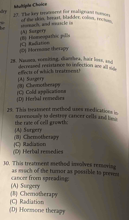 dry 27. The key treatment for malignant tumors
of the skin, breast, bladder, colon, rectum,
he stomach, and muscle is
(A) Surgery
(B) Homeopathic pills
(C) Radiation
(D) Hormone therapy
28. Nausea, vomiting, diarrhea, hair loss, and
decreased resistance to infection are all side
effects of which treatment?
(A) Surgery
(B) Chemotherapy
(C) Cold applications
(D) Herbal remedies
29. This treatment method uses medications in-
travenously to destroy cancer cells and limit
the rate of cell growth:
(A) Surgery
(B) Chemotherapy
(C) Radiation
(D) Herbal remedies
30. This treatment method involves removing
as much of the tumor as possible to prevent
cancer from spreading:
(A) Surgery
(B) Chemotherapy
(C) Radiation
(D) Hormone therapy