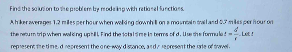 Find the solution to the problem by modeling with rational functions. 
A hiker averages 1.2 miles per hour when walking downhill on a mountain trail and 0.7 miles per hour on 
the return trip when walking uphill. Find the total time in terms of d. Use the formula t= d/r . Let t
represent the time, d represent the one-way distance, and r represent the rate of travel.