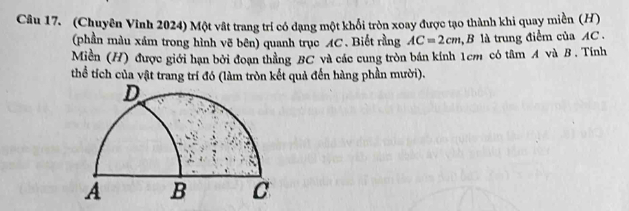 (Chuyên Vĩnh 2024) Một vật trang trí có dạng một khổi tròn xoay được tạo thành khi quay miền (H) 
(phần màu xám trong hình vẽ bên) quanh trục AC. Biết rằng AC=2cm,.B là trung điểm của AC. 
Miền (H) được giới hạn bởi đoạn thẳng BC và các cung tròn bán kính 1cm có tâm A và B. Tính 
thể tích của vật trang trí đó (làm tròn kết quả đến hàng phần mười).