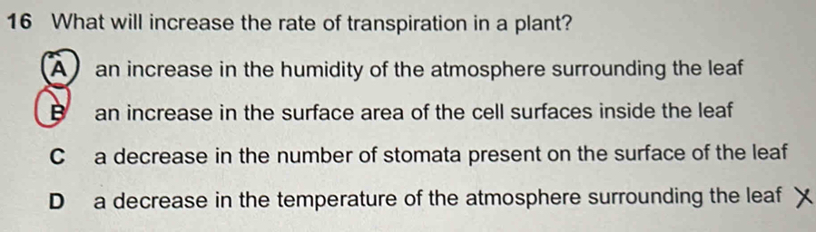 What will increase the rate of transpiration in a plant?
A an increase in the humidity of the atmosphere surrounding the leaf
B an increase in the surface area of the cell surfaces inside the leaf
C a decrease in the number of stomata present on the surface of the leaf
D a decrease in the temperature of the atmosphere surrounding the leaf