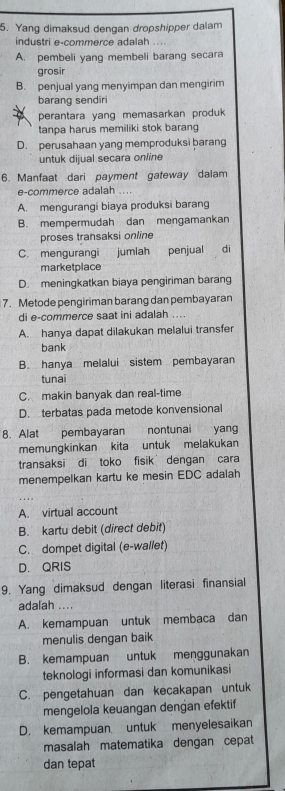 Yang dimaksud dengan dropshipper dalam
industri e-commerce adalah ....
A. pembeli yang membeli barang secara
grosir
B. penjual yang menyimpan dan mengirim
barang sendiri
perantara yang memasarkan produk
tanpa harus memiliki stok barang
D. perusahaan yang memproduksi barang
untuk dijual secara online
6. Manfaat dari payment gateway dalam
e-commerce adalah ....
A. mengurangi biaya produksi barang
B. mempermudah dan mengamankan
proses transaksi online
C. mengurangi jumlah penjual di
marketplace
D. meningkatkan biaya pengiriman barang
7. Metode pengiriman barang dan pembayaran
di e-commerce saat ini adalah
A. hanya dapat dilakukan melalui transfer
bank
B. hanya melalui sistem pembayaran
tunai
C. makin banyak dan real-time
D. terbatas pada metode konvensional
8. Alat pembayaran nontunai yang
memungkinkan kita untuk melakukan
transaksi di toko fisik dengan cara
menempelkan kartu ke mesin EDC adalah
A. virtual account
B. kartu debit (direct debit)
C. dompet digital (e-wallet)
D. QRIS
9. Yang dimaksud dengan literasi finansial
adalah ....
A. kemampuan untuk membaca dan
menulis dengan baik
B. kemampuan untuk menggunakan
teknologi informasi dan komunikasi
C. pengetahuan dan kecakapan untuk
mengelola keuangan dengan efektif
D. kemampuan untuk menyelesaikan
masalah matematika dengan cepat
dan tepat