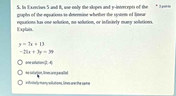 In Exercises 5 and 8, use only the slopes and y-intercepts of the * 3 points
graphs of the equations to determine whether the system of linear
equations has one solution, no solution, or infinitely many solutions.
Explain.
y=7x+13
-21x+3y=39
one solution (2,-4)
no solution, lines are parallel
infinitely many solutions, lines are the same