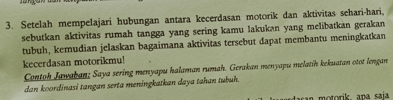 Setelah mempelajari hubungan antara kecerdasan motorik dan aktivitas sehari-hari, 
sebutkan aktivitas rumah tangga yang sering kamu lakukan yang melibatkan gerakan 
tubuh, kemudian jelaskan bagaimana aktivitas tersebut dapat membantu meningkatkan 
kecerdasan motorikmu! 
Contoh Jawaban: Saya sering menyapu halaman rumah. Gerakan menyapu melatih kekuatan otot lengan 
dan koordinasi tangan serta meningkatkan daya tahan tubuh. 
asan motorik. apa saja