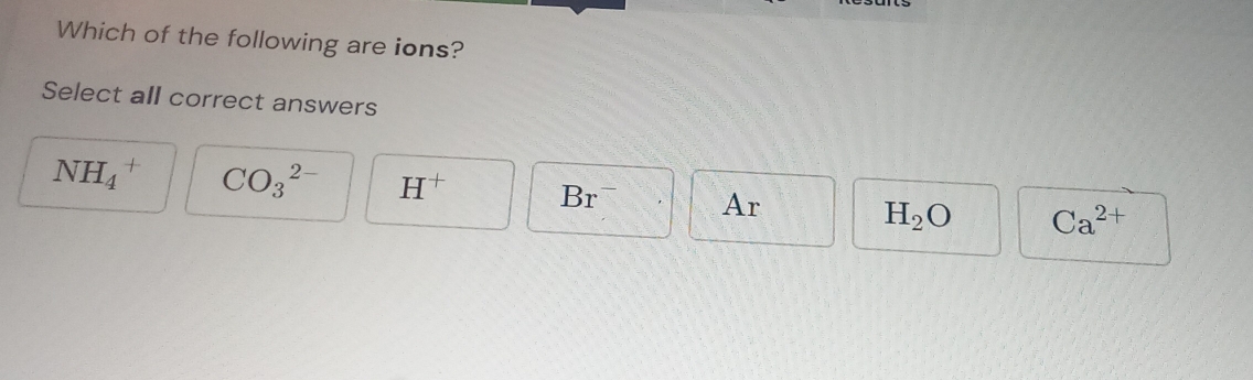 Which of the following are ions?
Select all correct answers
NH_4^(+ CO_3^(2-) H^+) Br^- Ar Ca^(2+)
H_2O