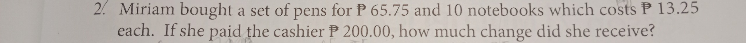 Miriam bought a set of pens for P 65.75 and 10 notebooks which costs P 13.25
each. If she paid the cashier P 200.00, how much change did she receive?